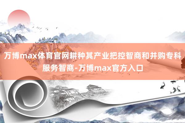 万博max体育官网耕种其产业把控智商和并购专科服务智商-万博max官方入口