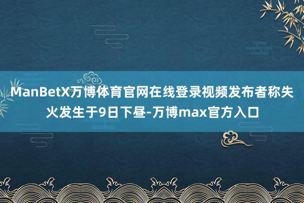 ManBetX万博体育官网在线登录视频发布者称失火发生于9日下昼-万博max官方入口