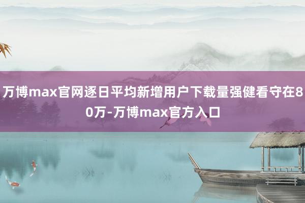 万博max官网逐日平均新增用户下载量强健看守在80万-万博max官方入口