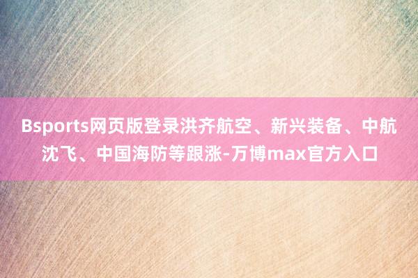 Bsports网页版登录洪齐航空、新兴装备、中航沈飞、中国海防等跟涨-万博max官方入口