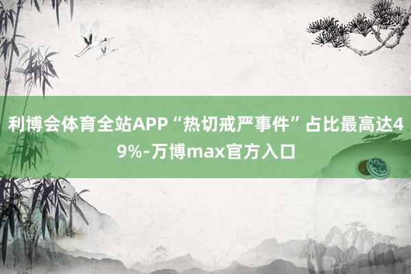 利博会体育全站APP“热切戒严事件”占比最高达49%-万博max官方入口