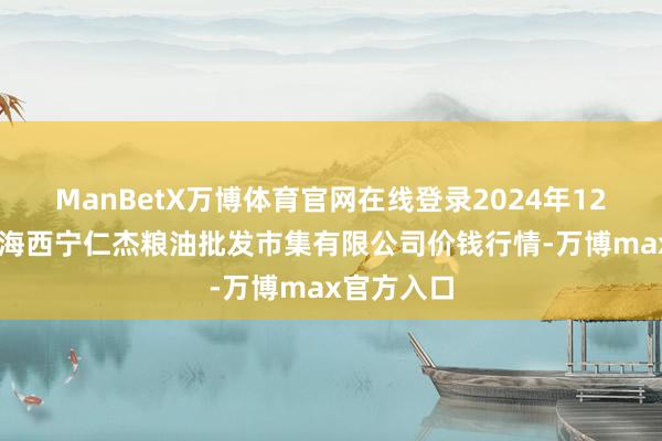 ManBetX万博体育官网在线登录2024年12月14日青海西宁仁杰粮油批发市集有限公司价钱行情-万博max官方入口