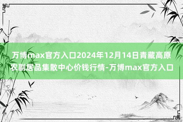 万博max官方入口2024年12月14日青藏高原农副居品集散中心价钱行情-万博max官方入口