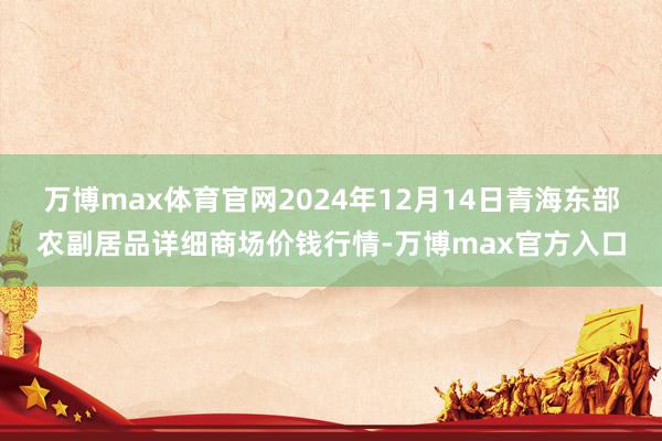 万博max体育官网2024年12月14日青海东部农副居品详细商场价钱行情-万博max官方入口