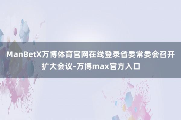 ManBetX万博体育官网在线登录省委常委会召开扩大会议-万博max官方入口