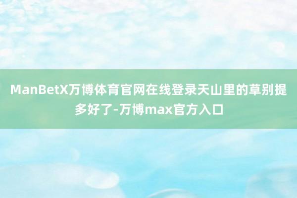 ManBetX万博体育官网在线登录天山里的草别提多好了-万博max官方入口