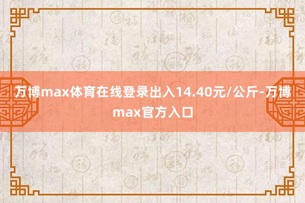 万博max体育在线登录出入14.40元/公斤-万博max官方入口