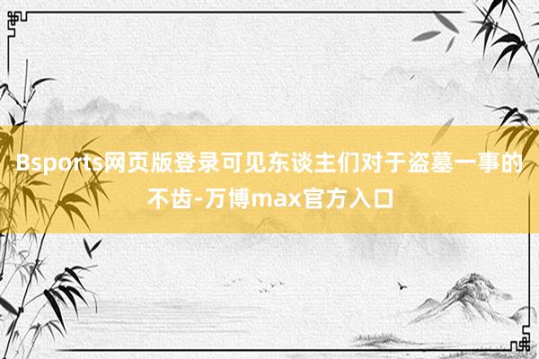 Bsports网页版登录可见东谈主们对于盗墓一事的不齿-万博max官方入口