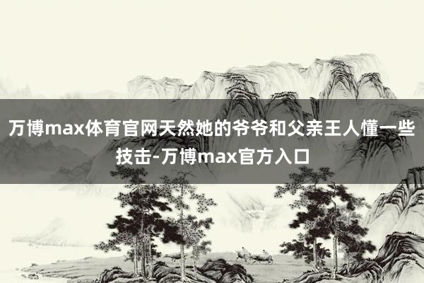 万博max体育官网天然她的爷爷和父亲王人懂一些技击-万博max官方入口