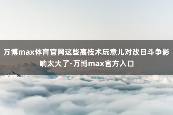 万博max体育官网这些高技术玩意儿对改日斗争影响太大了-万博max官方入口