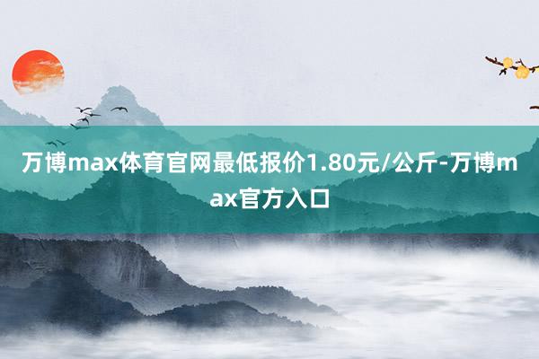 万博max体育官网最低报价1.80元/公斤-万博max官方入口