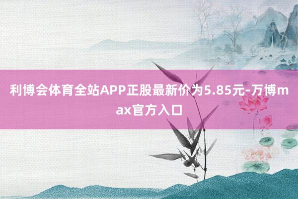 利博会体育全站APP正股最新价为5.85元-万博max官方入口