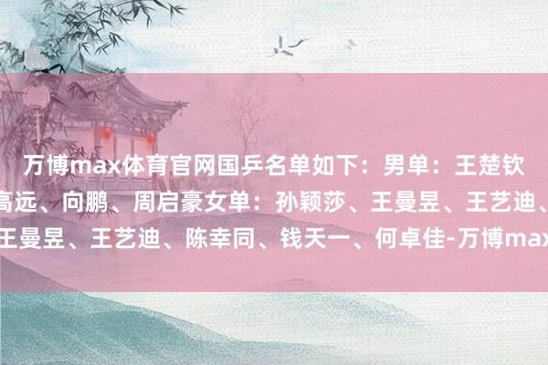 万博max体育官网国乒名单如下：男单：王楚钦、林诗栋、梁靖崑、林高远、向鹏、周启豪女单：孙颖莎、王曼昱、王艺迪、陈幸同、钱天一、何卓佳-万博max官方入口