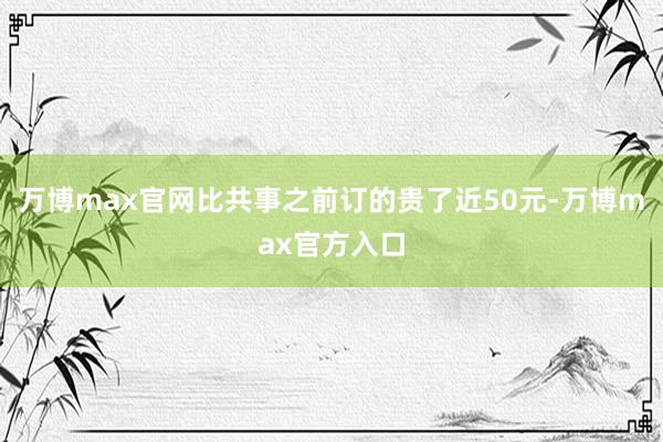 万博max官网比共事之前订的贵了近50元-万博max官方入口