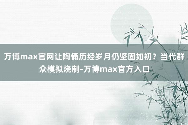 万博max官网让陶俑历经岁月仍坚固如初？当代群众模拟烧制-万博max官方入口