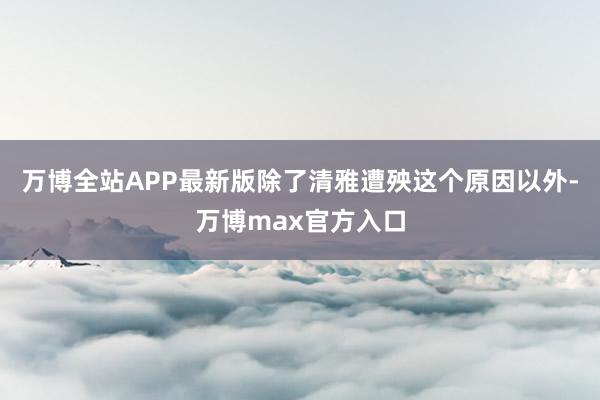 万博全站APP最新版除了清雅遭殃这个原因以外-万博max官方入口