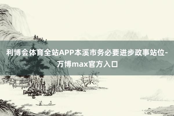 利博会体育全站APP本溪市务必要进步政事站位-万博max官方入口