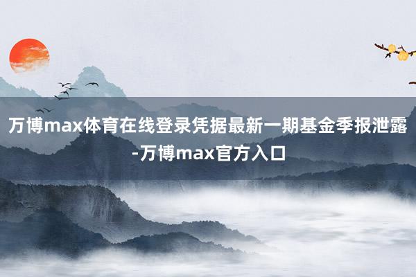 万博max体育在线登录凭据最新一期基金季报泄露-万博max官方入口