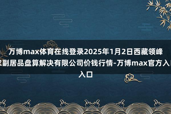 万博max体育在线登录2025年1月2日西藏领峰农副居品盘算解决有限公司价钱行情-万博max官方入口