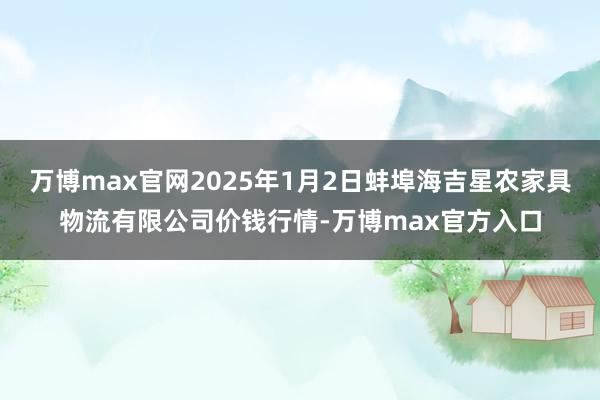 万博max官网2025年1月2日蚌埠海吉星农家具物流有限公司价钱行情-万博max官方入口