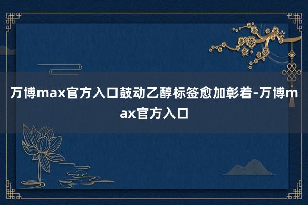 万博max官方入口鼓动乙醇标签愈加彰着-万博max官方入口
