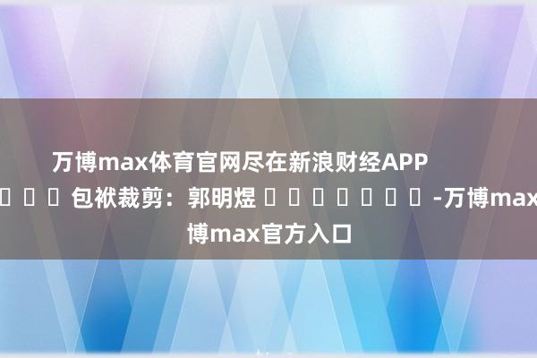 万博max体育官网尽在新浪财经APP            						包袱裁剪：郭明煜 							-万博max官方入口