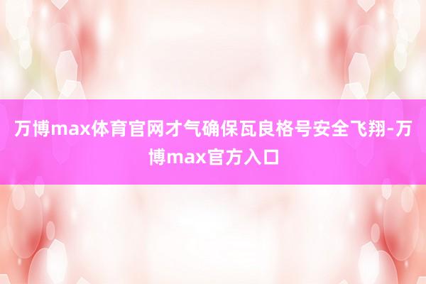 万博max体育官网才气确保瓦良格号安全飞翔-万博max官方入口