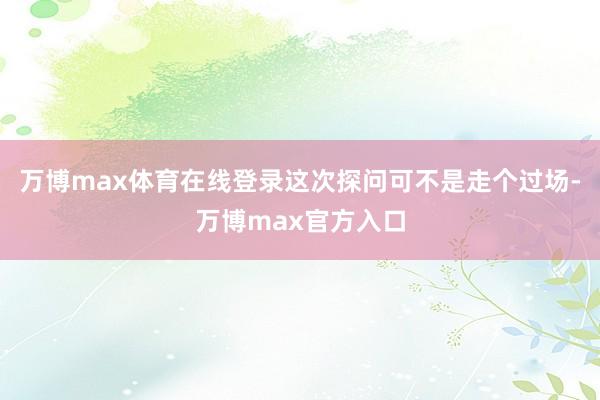 万博max体育在线登录这次探问可不是走个过场-万博max官方入口