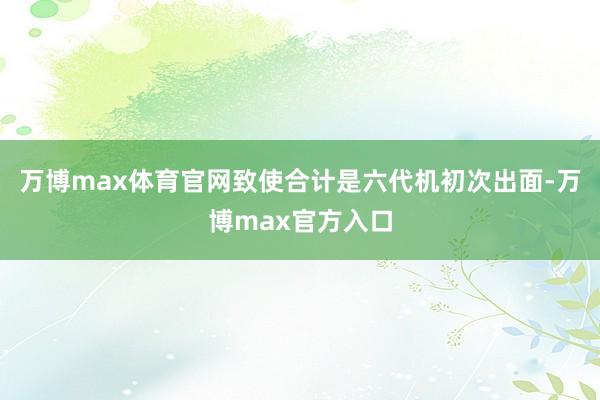 万博max体育官网致使合计是六代机初次出面-万博max官方入口
