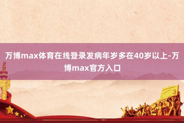 万博max体育在线登录发病年岁多在40岁以上-万博max官方入口