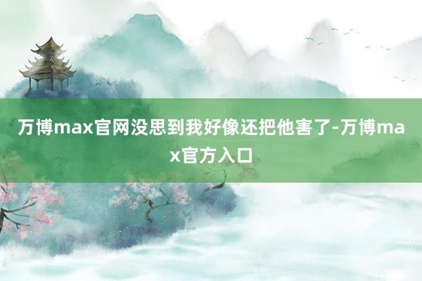 万博max官网没思到我好像还把他害了-万博max官方入口