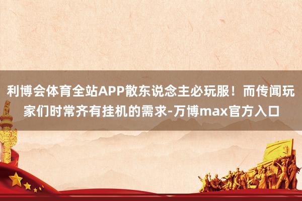 利博会体育全站APP散东说念主必玩服！而传闻玩家们时常齐有挂机的需求-万博max官方入口