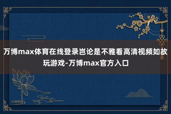 万博max体育在线登录岂论是不雅看高清视频如故玩游戏-万博max官方入口