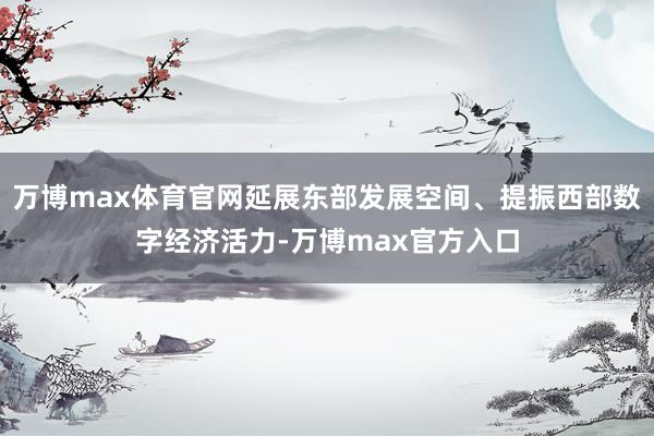 万博max体育官网延展东部发展空间、提振西部数字经济活力-万博max官方入口
