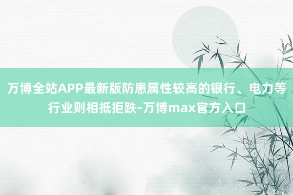 万博全站APP最新版防患属性较高的银行、电力等行业则相抵拒跌-万博max官方入口
