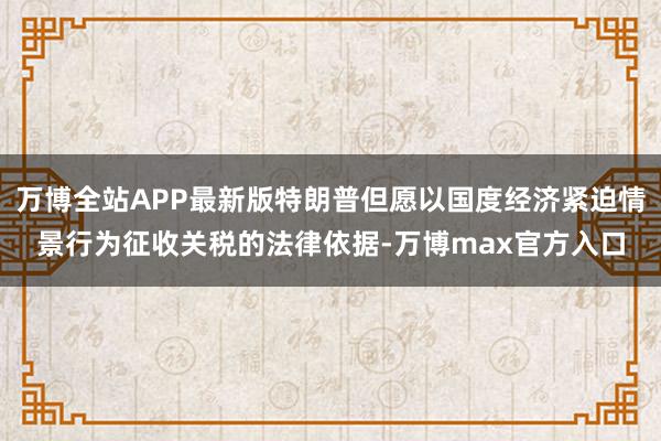 万博全站APP最新版特朗普但愿以国度经济紧迫情景行为征收关税的法律依据-万博max官方入口