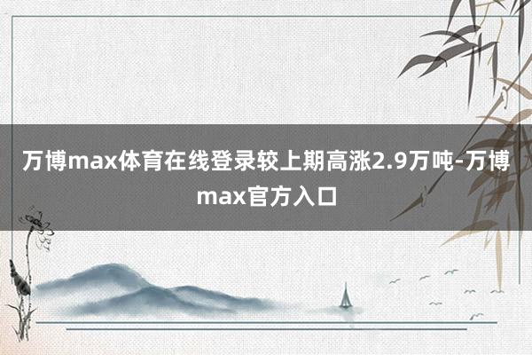 万博max体育在线登录较上期高涨2.9万吨-万博max官方入口