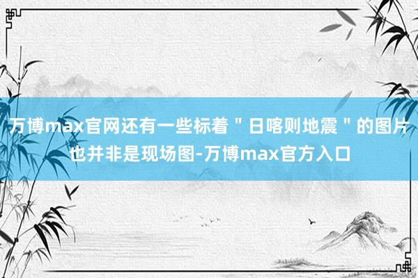 万博max官网还有一些标着＂日喀则地震＂的图片也并非是现场图-万博max官方入口