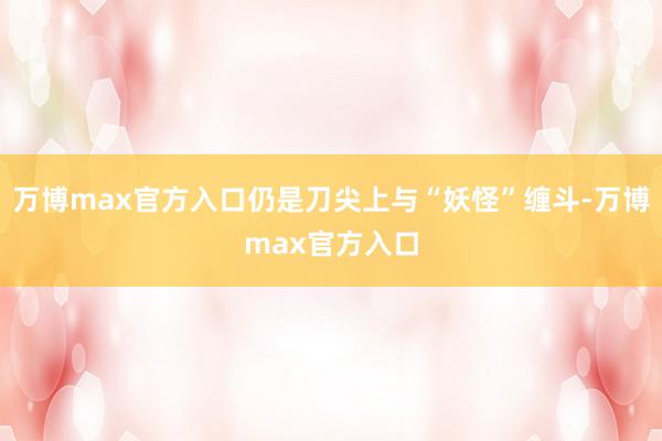 万博max官方入口仍是刀尖上与“妖怪”缠斗-万博max官方入口