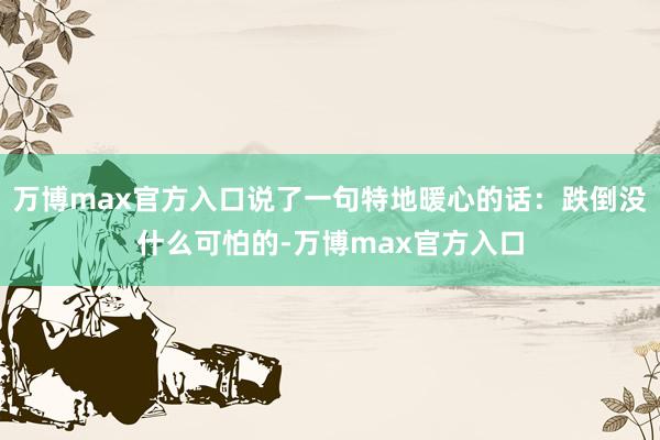 万博max官方入口说了一句特地暖心的话：跌倒没什么可怕的-万博max官方入口