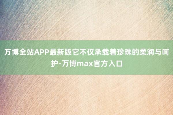 万博全站APP最新版它不仅承载着珍珠的柔润与呵护-万博max官方入口