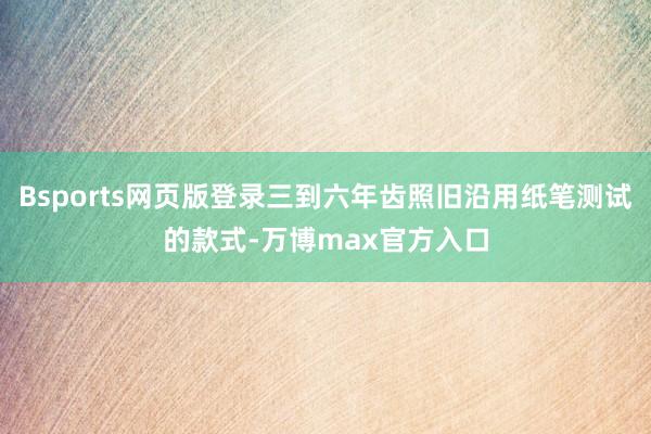 Bsports网页版登录三到六年齿照旧沿用纸笔测试的款式-万博max官方入口