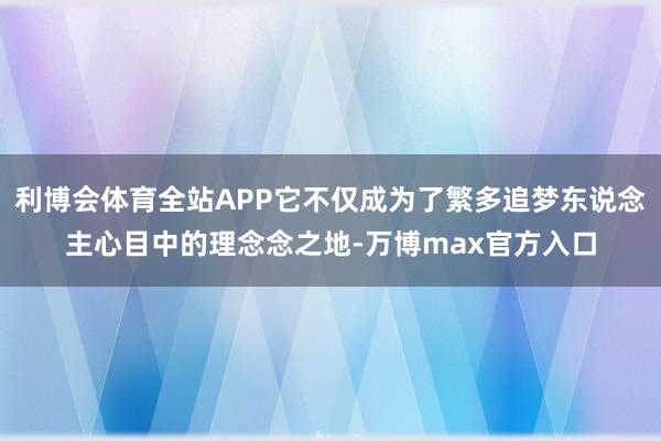 利博会体育全站APP它不仅成为了繁多追梦东说念主心目中的理念念之地-万博max官方入口