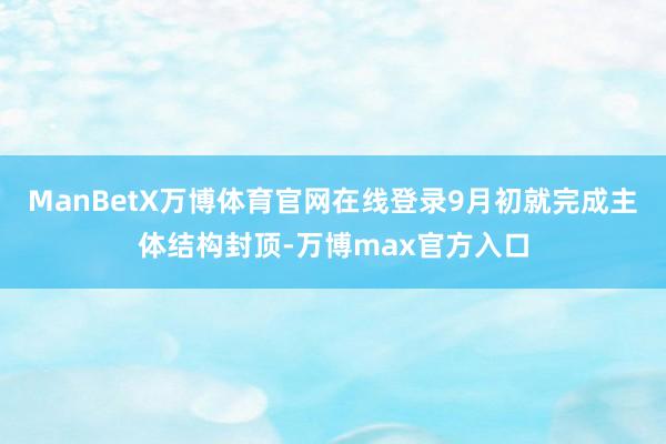 ManBetX万博体育官网在线登录9月初就完成主体结构封顶-万博max官方入口
