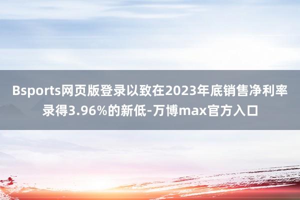 Bsports网页版登录以致在2023年底销售净利率录得3.96%的新低-万博max官方入口