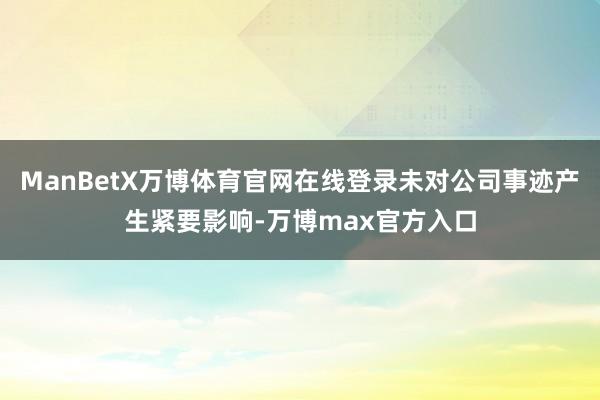 ManBetX万博体育官网在线登录未对公司事迹产生紧要影响-万博max官方入口