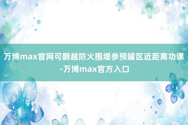 万博max官网可翻越防火围堰参预罐区近距离功课-万博max官方入口