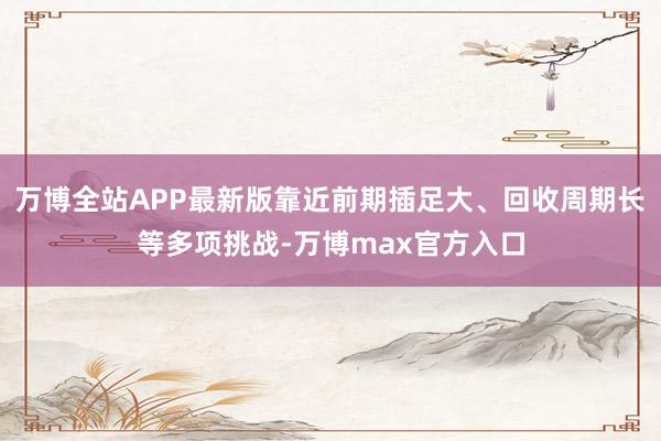 万博全站APP最新版靠近前期插足大、回收周期长等多项挑战-万博max官方入口