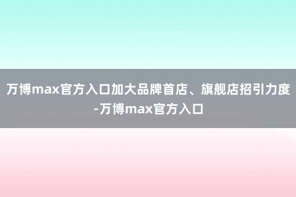 万博max官方入口加大品牌首店、旗舰店招引力度-万博max官方入口