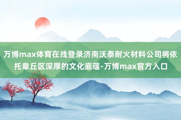 万博max体育在线登录济南沃泰耐火材料公司将依托章丘区深厚的文化底蕴-万博max官方入口